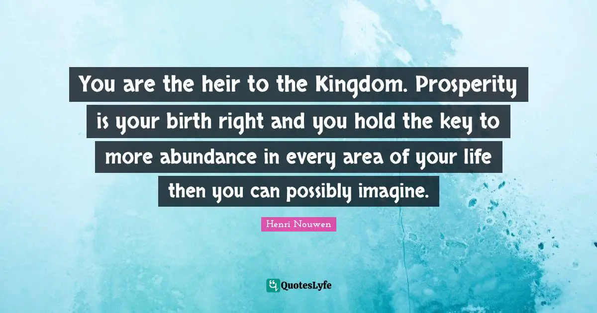 You are the heir to the Kingdom. Prosperity is your birth right and you hold the key to more abundance in every area of your life then you can possibly imagine.