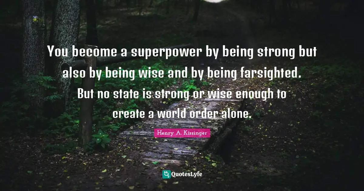 You become a superpower by being strong but also by being wise and by being farsighted. But no state is strong or wise enough to create a world order alone.
