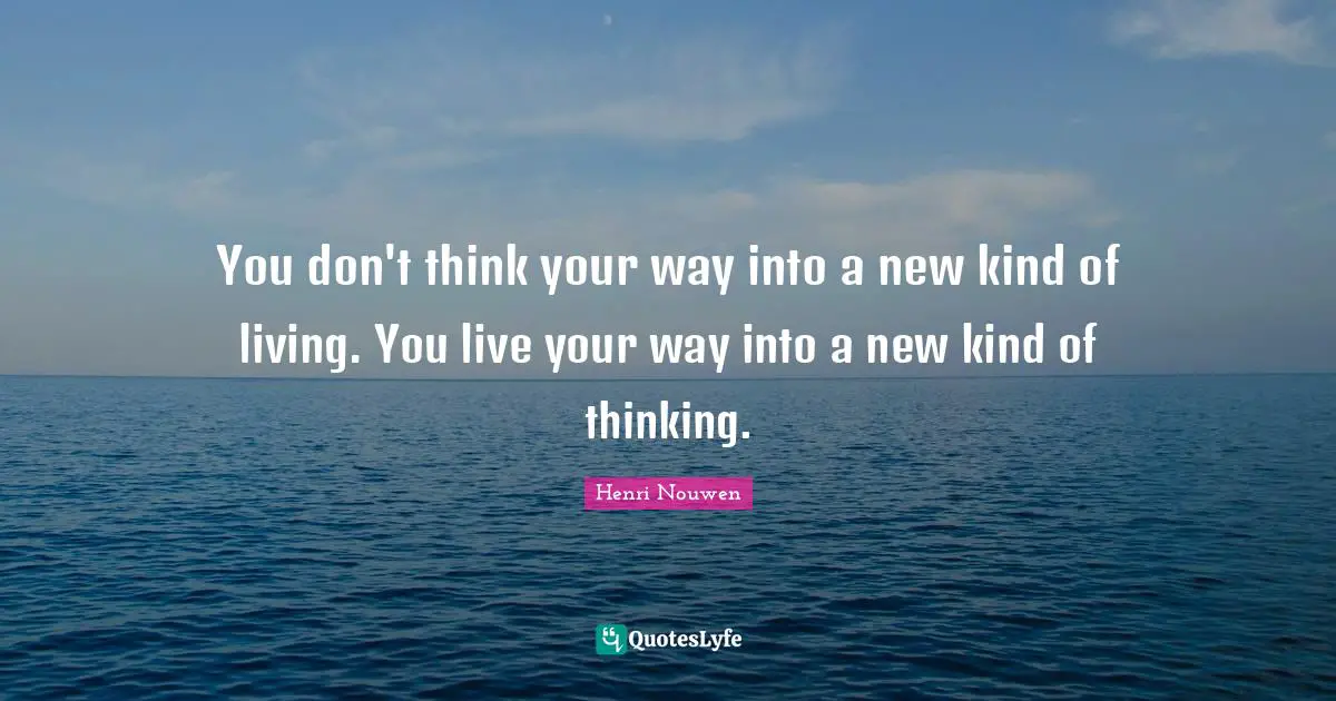 You don't think your way into a new kind of living. You live your way into a new kind of thinking.