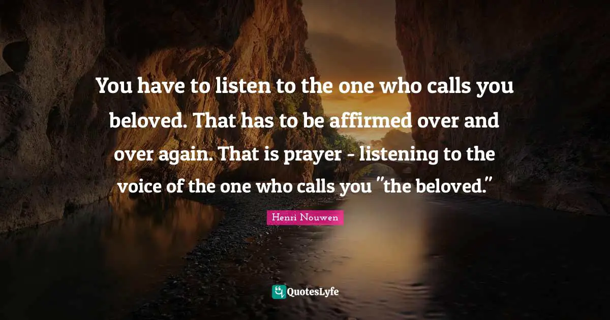 You have to listen to the one who calls you beloved. That has to be affirmed over and over again. That is prayer - listening to the voice of the one who calls you "the beloved."