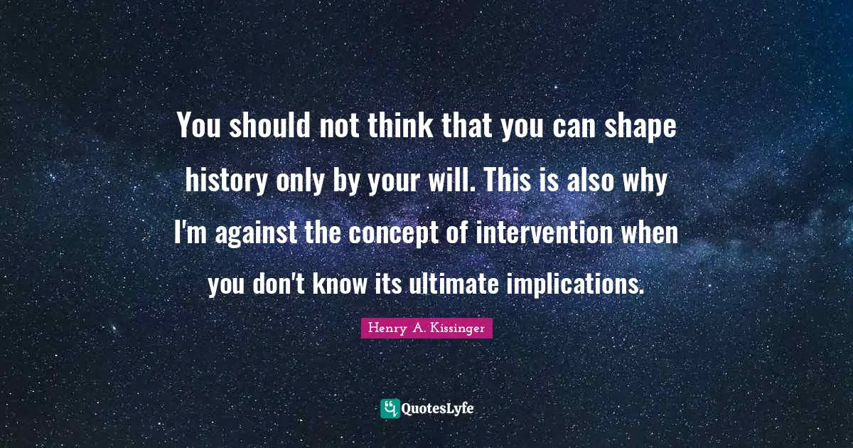 You should not think that you can shape history only by your will. This is also why I'm against the concept of intervention when you don't know its ultimate implications.