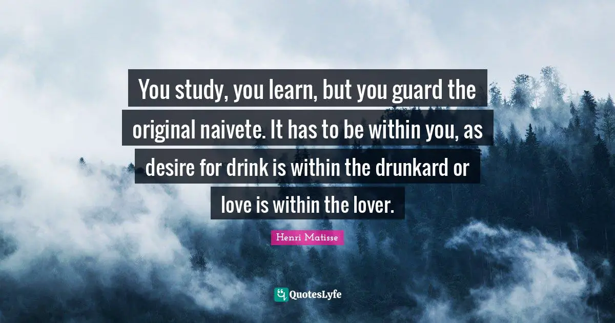 You study, you learn, but you guard the original naivete. It has to be within you, as desire for drink is within the drunkard or love is within the lover.