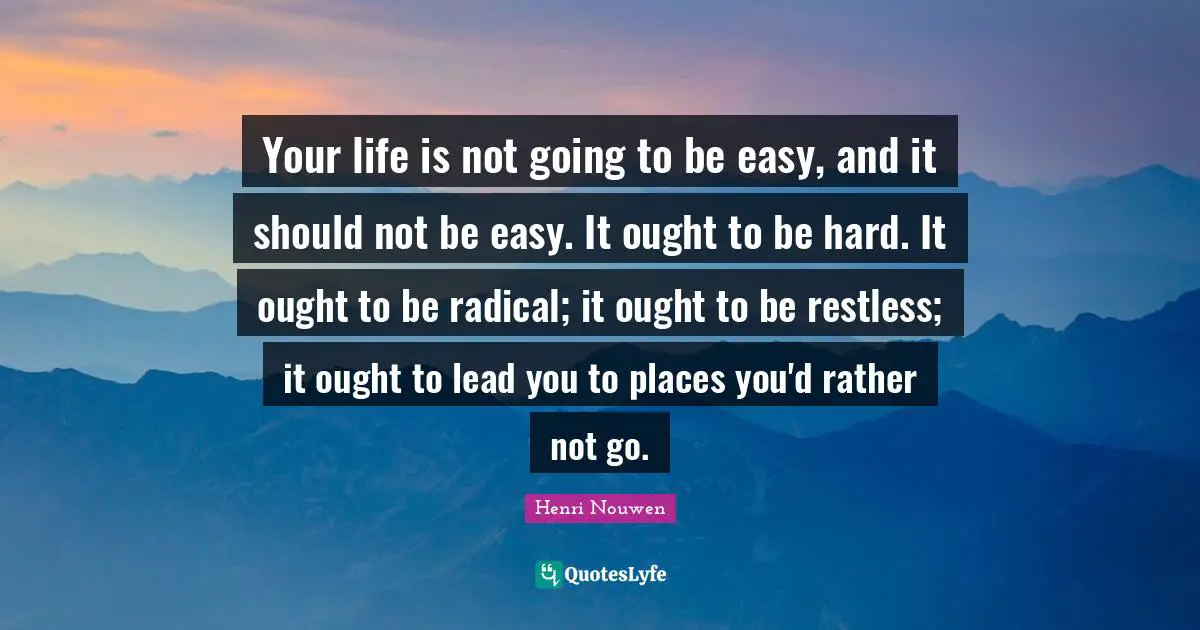 Your life is not going to be easy, and it should not be easy. It ought to be hard. It ought to be radical; it ought to be restless; it ought to lead you to places you'd rather not go.