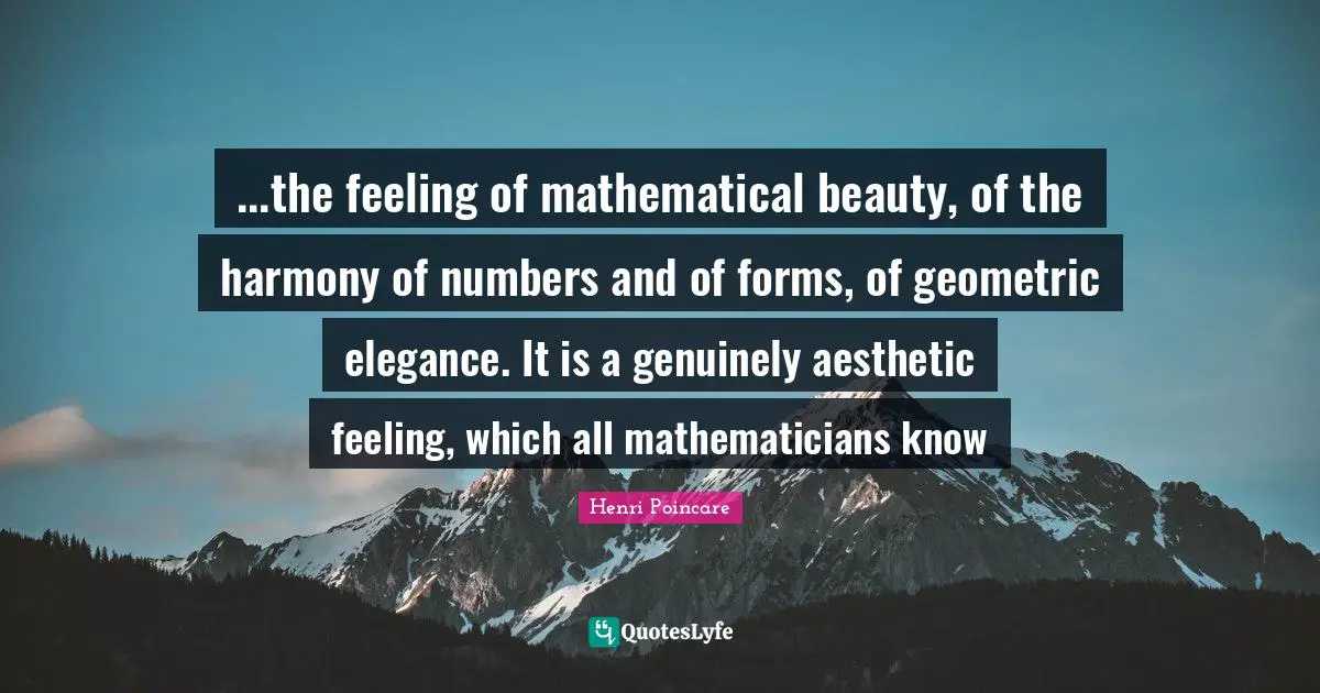 ...the feeling of mathematical beauty, of the harmony of numbers and of forms, of geometric elegance. It is a genuinely aesthetic feeling, which all mathematicians know