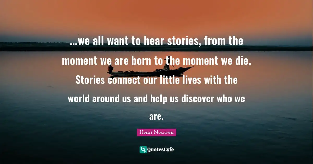 ...we all want to hear stories, from the moment we are born to the moment we die. Stories connect our little lives with the world around us and help us discover who we are.