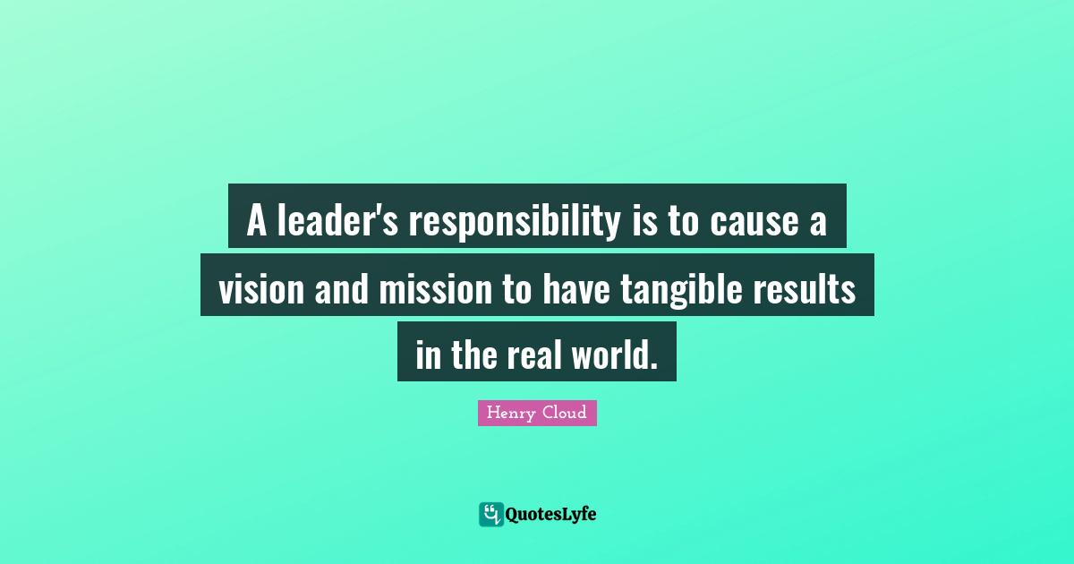 A leader's responsibility is to cause a vision and mission to have tangible results in the real world.