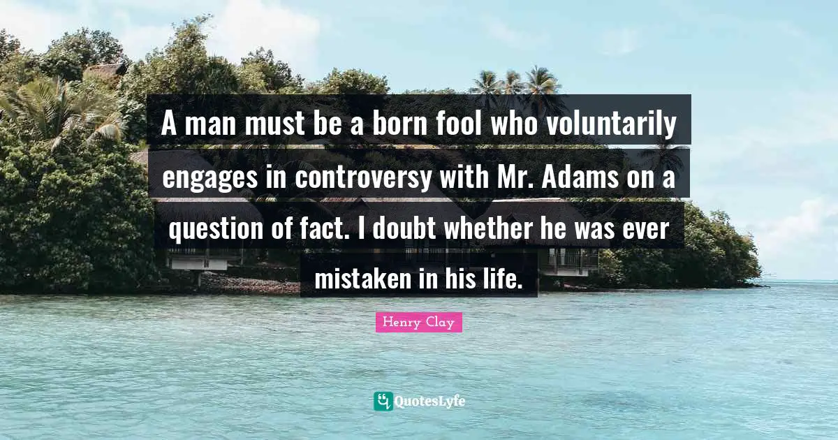 Henry Clay Quotes: A man must be a born fool who voluntarily engages in controversy with Mr. Adams on a question of fact. I doubt whether he was ever mistaken in his life.