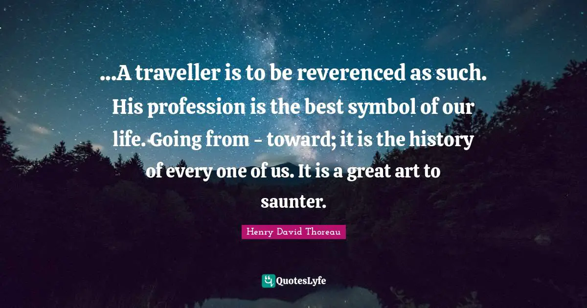 ...A traveller is to be reverenced as such. His profession is the best symbol of our life. Going from - toward; it is the history of every one of us. It is a great art to saunter.