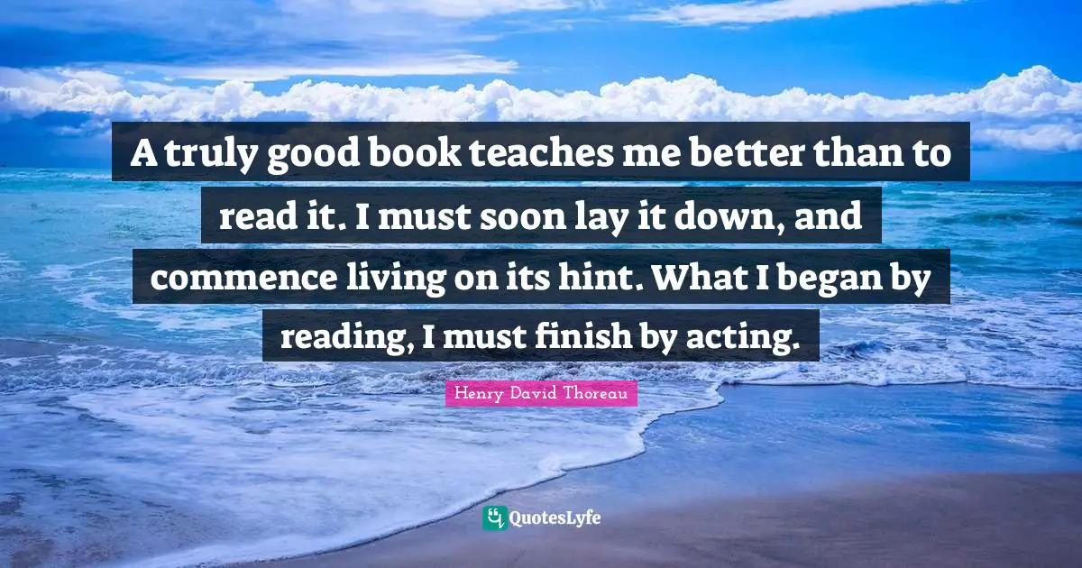 A truly good book teaches me better than to read it. I must soon lay it down, and commence living on its hint. What I began by reading, I must finish by acting.