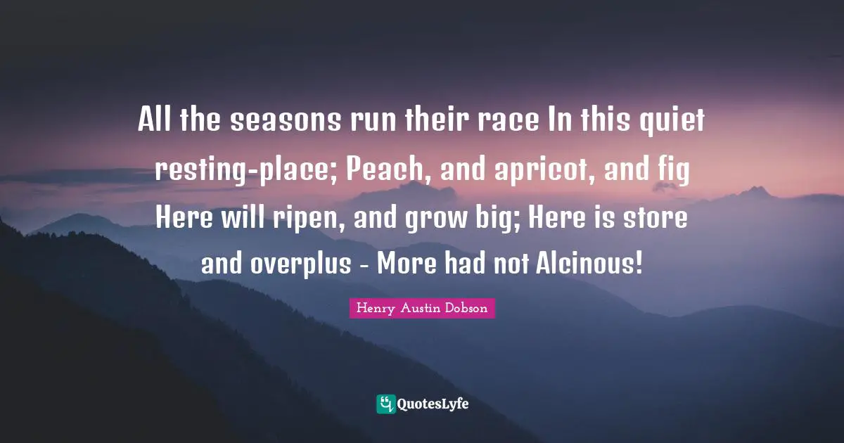 All the seasons run their race In this quiet resting-place; Peach, and apricot, and fig Here will ripen, and grow big; Here is store and overplus - More had not Alcinous!