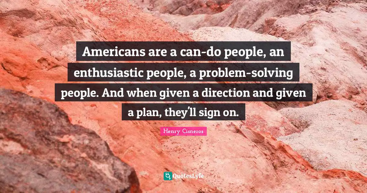Americans are a can-do people, an enthusiastic people, a problem-solving people. And when given a direction and given a plan, they'll sign on.