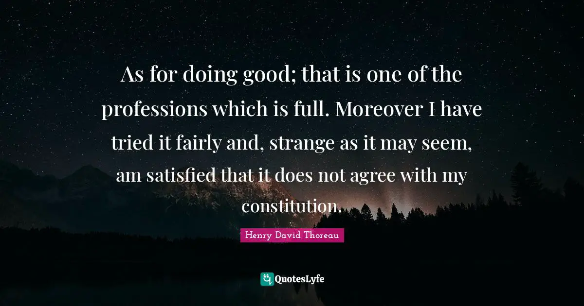 As for doing good; that is one of the professions which is full. Moreover I have tried it fairly and, strange as it may seem, am satisfied that it does not agree with my constitution.
