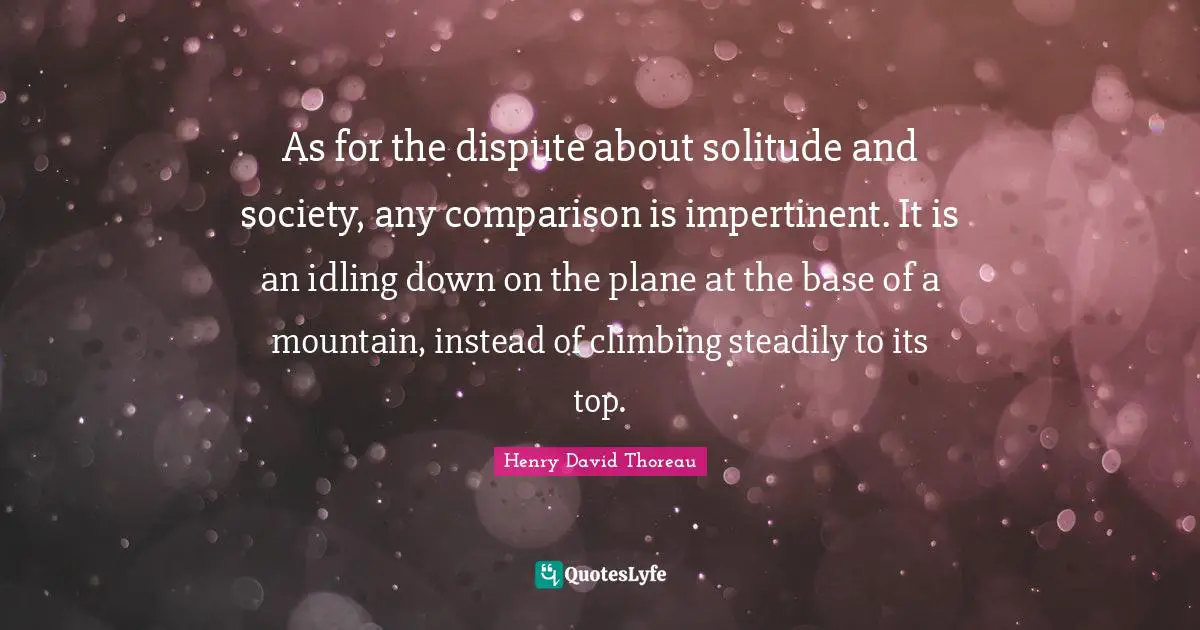 As for the dispute about solitude and society, any comparison is impertinent. It is an idling down on the plane at the base of a mountain, instead of climbing steadily to its top.