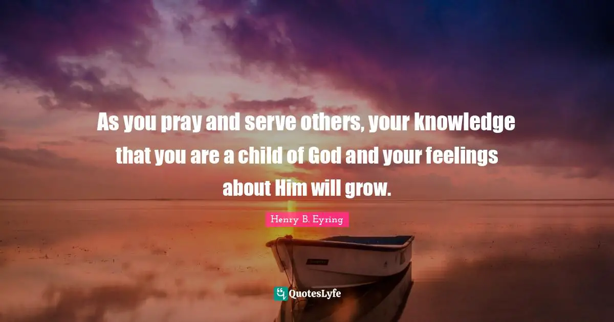 As you pray and serve others, your knowledge that you are a child of God and your feelings about Him will grow.