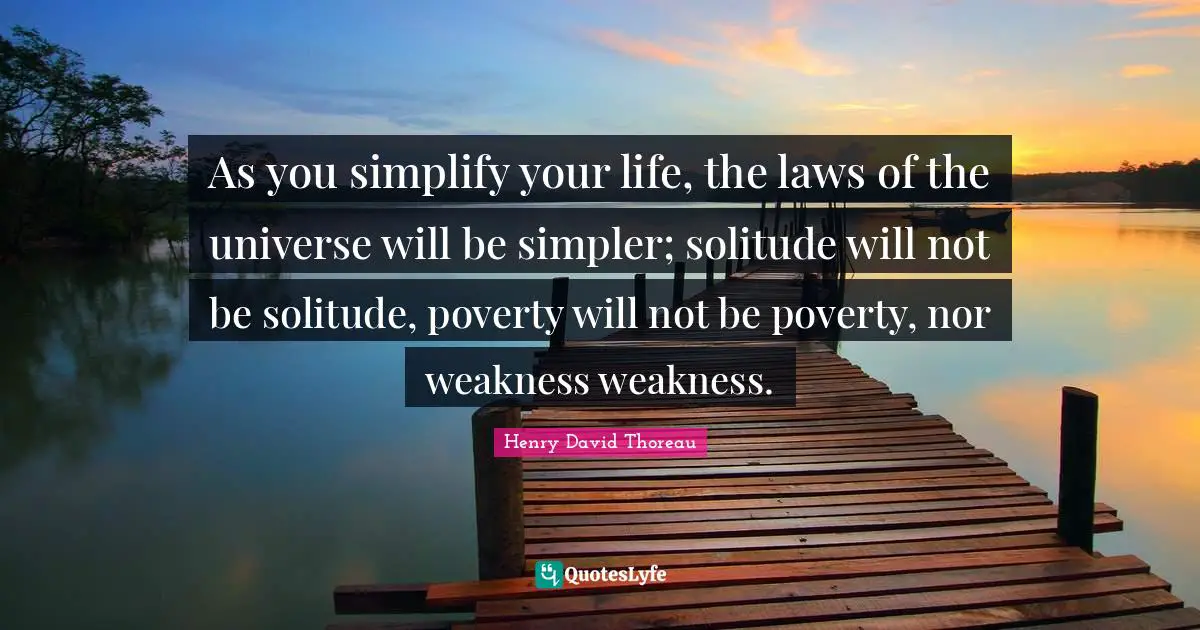 As you simplify your life, the laws of the universe will be simpler; solitude will not be solitude, poverty will not be poverty, nor weakness weakness.