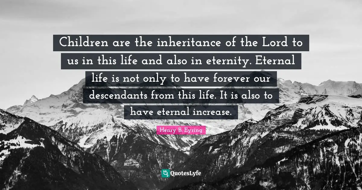 Children are the inheritance of the Lord to us in this life and also in eternity. Eternal life is not only to have forever our descendants from this life. It is also to have eternal increase.