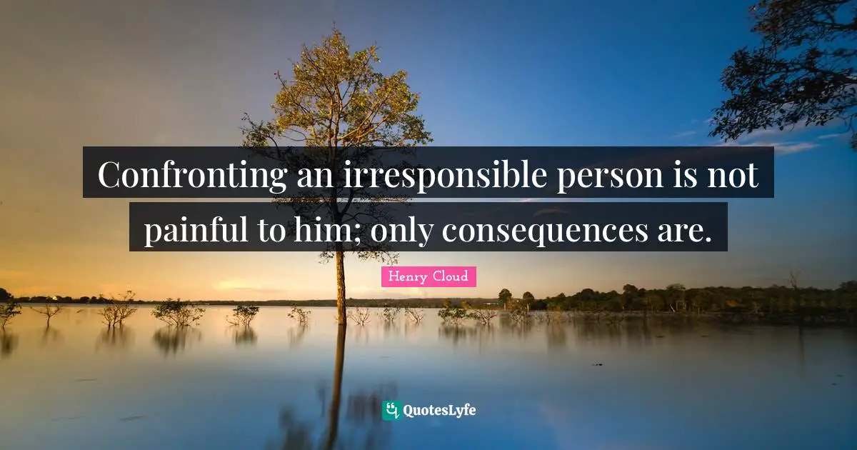 Confronting an irresponsible person is not painful to him; only consequences are.