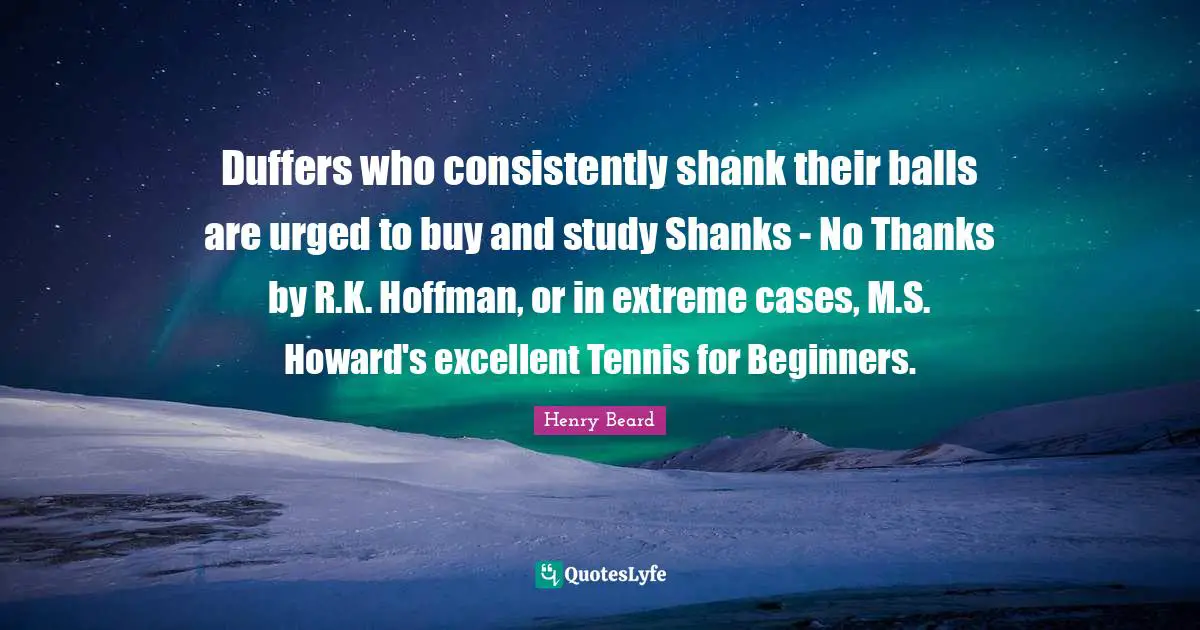 Duffers who consistently shank their balls are urged to buy and study Shanks - No Thanks by R.K. Hoffman, or in extreme cases, M.S. Howard's excellent Tennis for Beginners.