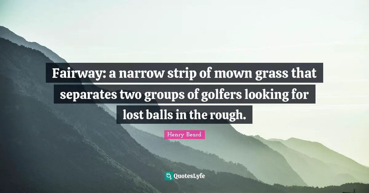 Fairway: a narrow strip of mown grass that separates two groups of golfers looking for lost balls in the rough.