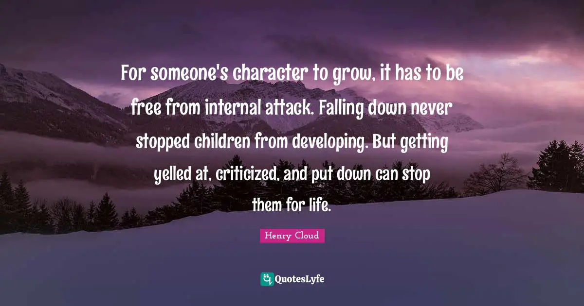 Henry Cloud Quotes: For someone's character to grow, it has to be free from internal attack. Falling down never stopped children from developing. But getting yelled at, criticized, and put down can stop them for life.