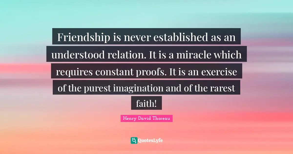 Friendship is never established as an understood relation. It is a miracle which requires constant proofs. It is an exercise of the purest imagination and of the rarest faith!