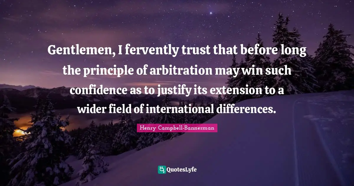 Gentlemen, I fervently trust that before long the principle of arbitration may win such confidence as to justify its extension to a wider field of international differences.
