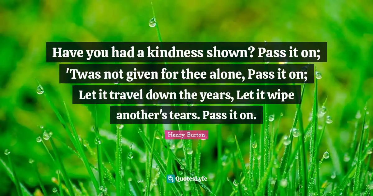 Have you had a kindness shown? Pass it on; 'Twas not given for thee alone, Pass it on; Let it travel down the years, Let it wipe another's tears. Pass it on.