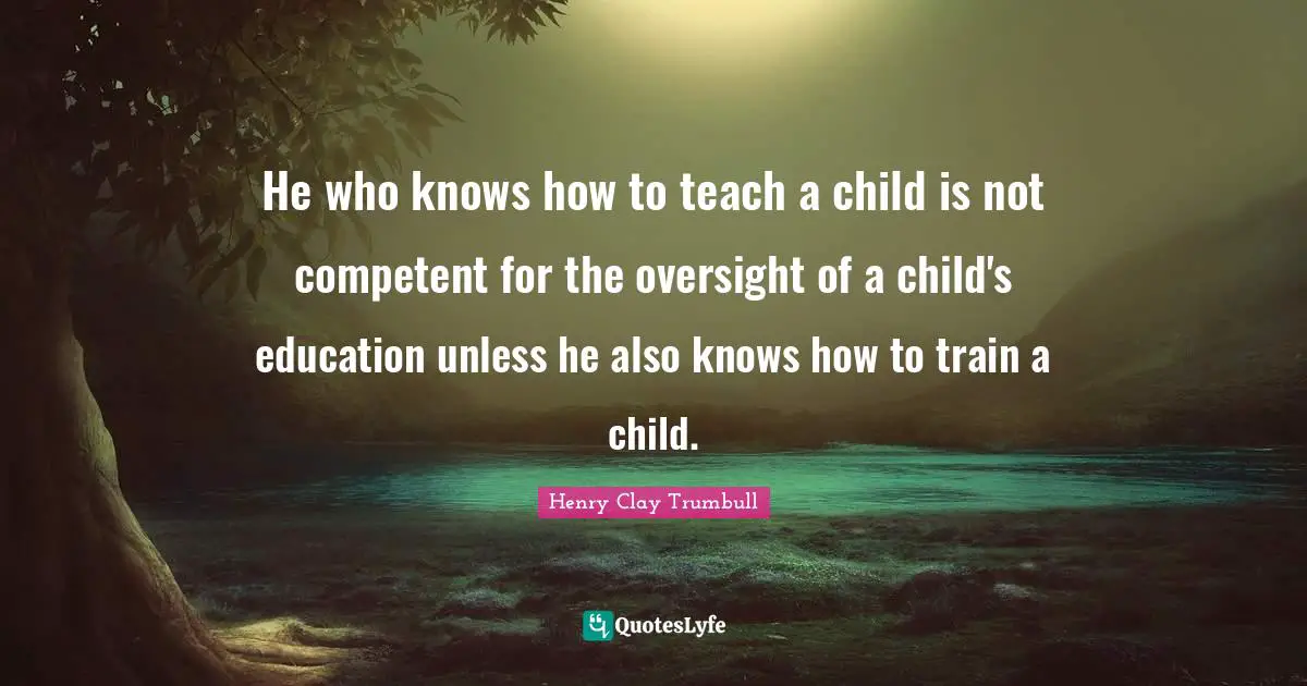 He who knows how to teach a child is not competent for the oversight of a child's education unless he also knows how to train a child.