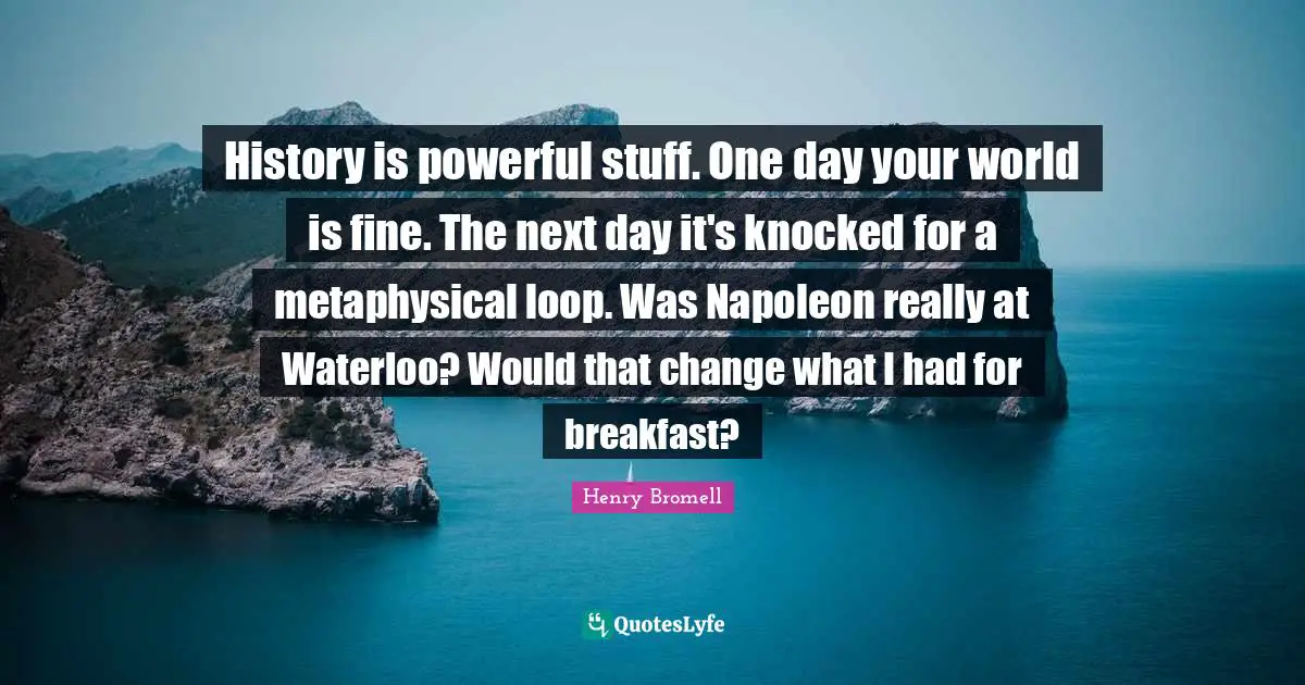 History is powerful stuff. One day your world is fine. The next day it's knocked for a metaphysical loop. Was Napoleon really at Waterloo? Would that change what I had for breakfast?