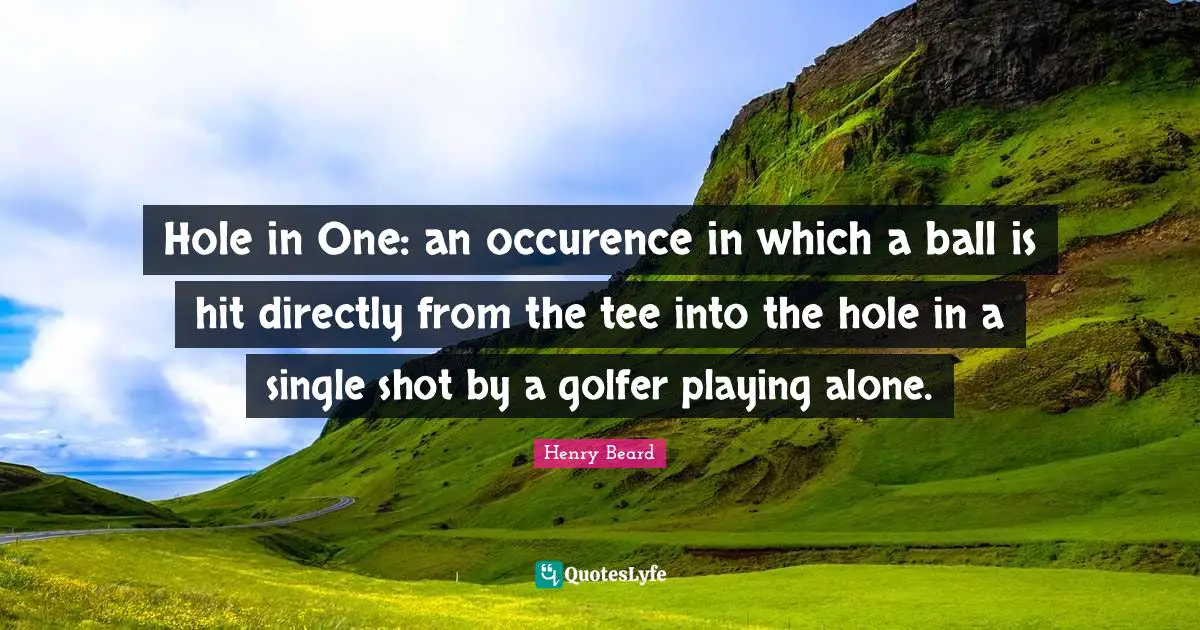 Hole in One: an occurence in which a ball is hit directly from the tee into the hole in a single shot by a golfer playing alone.