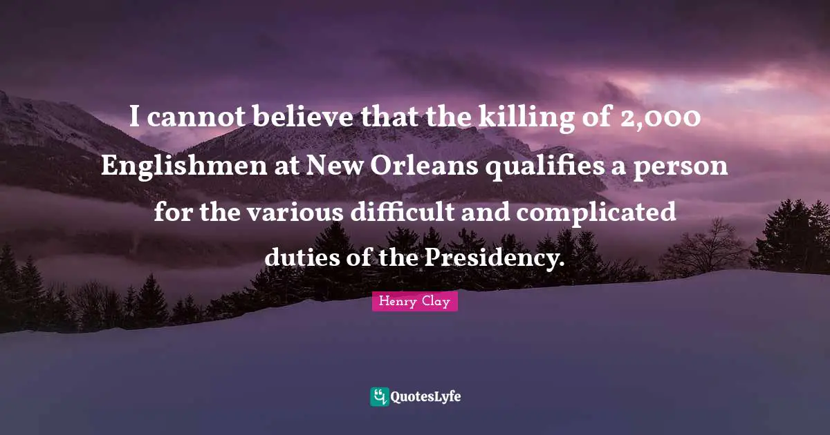 Presidency Quotes: "I cannot believe that the killing of 2,000 Englishmen at New Orleans qualifies a person for the various difficult and complicated duties of the Presidency."