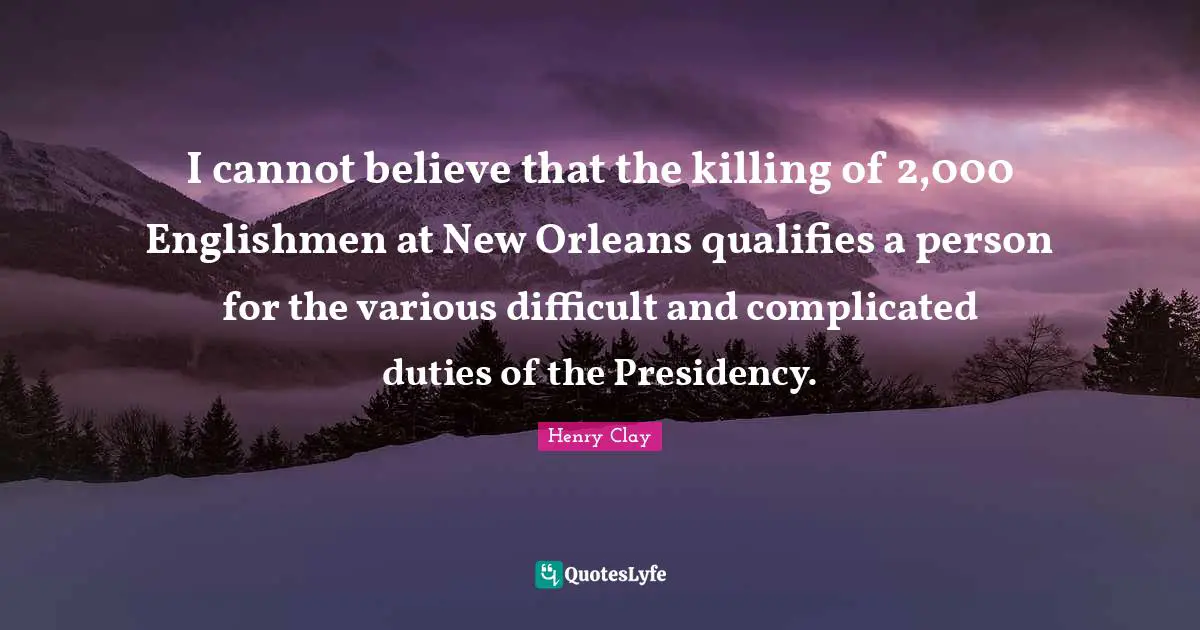 Henry Clay Quotes: I cannot believe that the killing of 2,000 Englishmen at New Orleans qualifies a person for the various difficult and complicated duties of the Presidency.