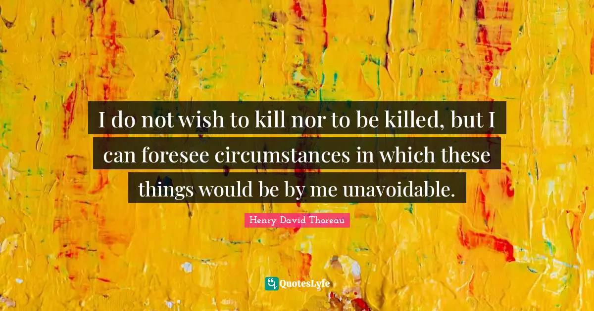 I do not wish to kill nor to be killed, but I can foresee circumstances in which these things would be by me unavoidable.