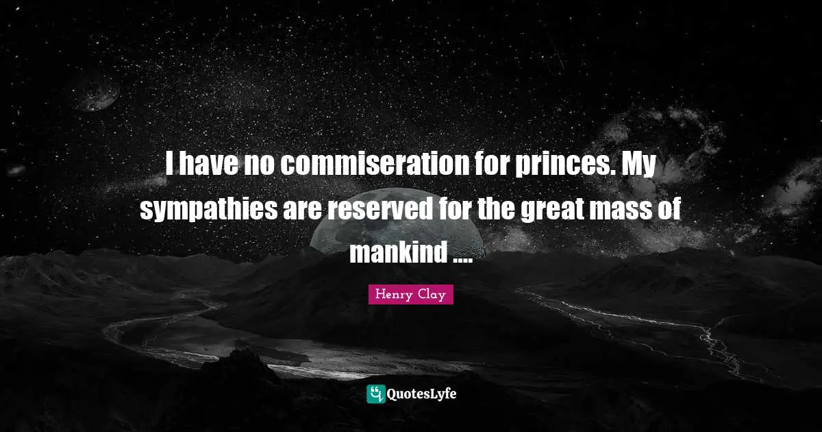I have no commiseration for princes. My sympathies are reserved for the great mass of mankind ….