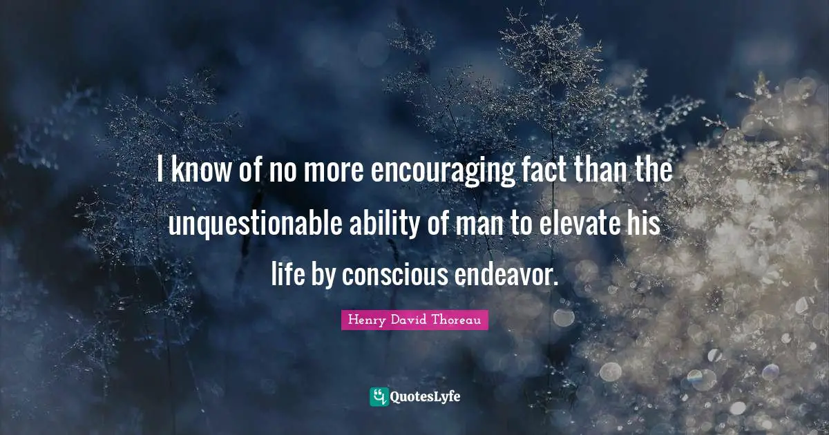 I know of no more encouraging fact than the unquestionable ability of man to elevate his life by conscious endeavor.