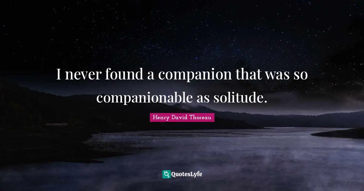 I never found a companion that was so companionable as solitude.