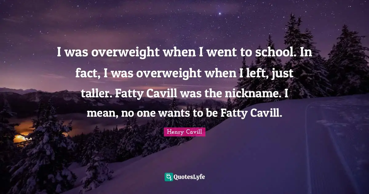 I was overweight when I went to school. In fact, I was overweight when I left, just taller. Fatty Cavill was the nickname. I mean, no one wants to be Fatty Cavill.