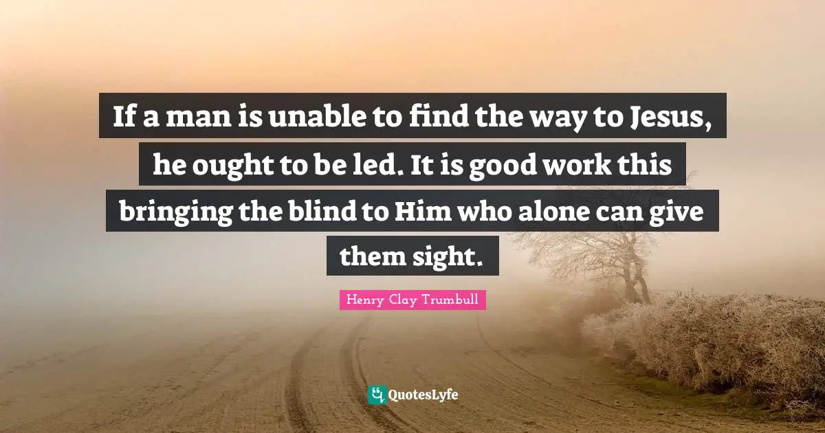 If a man is unable to find the way to Jesus, he ought to be led. It is good work this bringing the blind to Him who alone can give them sight.