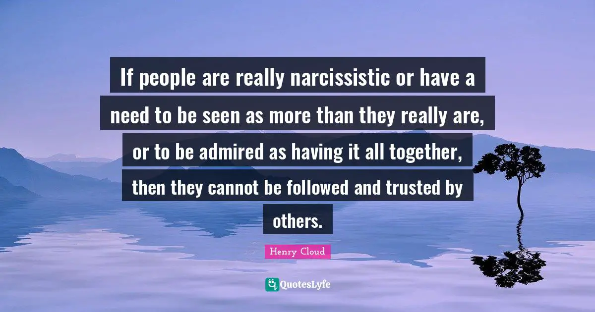 If people are really narcissistic or have a need to be seen as more than they really are, or to be admired as having it all together, then they cannot be followed and trusted by others.