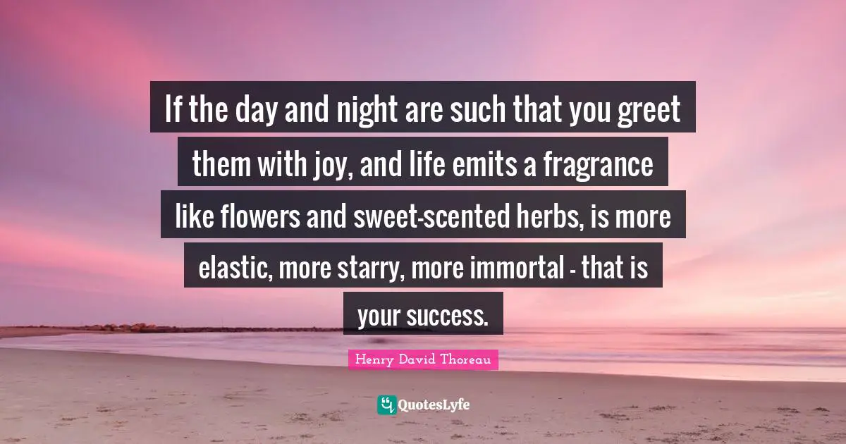 If the day and night are such that you greet them with joy, and life emits a fragrance like flowers and sweet-scented herbs, is more elastic, more starry, more immortal - that is your success.