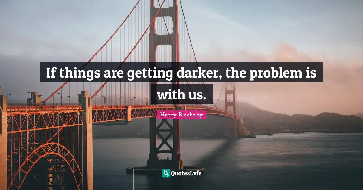 If things are getting darker, the problem is with us.