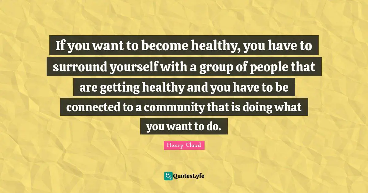Henry Cloud Quotes: If you want to become healthy, you have to surround yourself with a group of people that are getting healthy and you have to be connected to a community that is doing what you want to do.