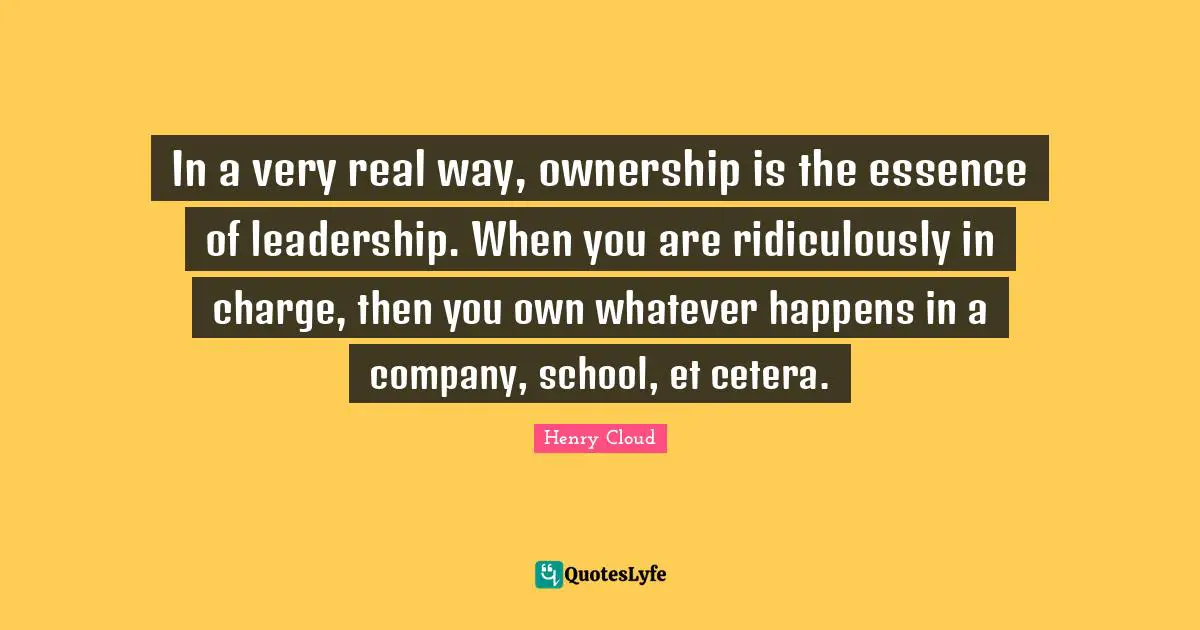 In a very real way, ownership is the essence of leadership. When you are ridiculously in charge, then you own whatever happens in a company, school, et cetera.