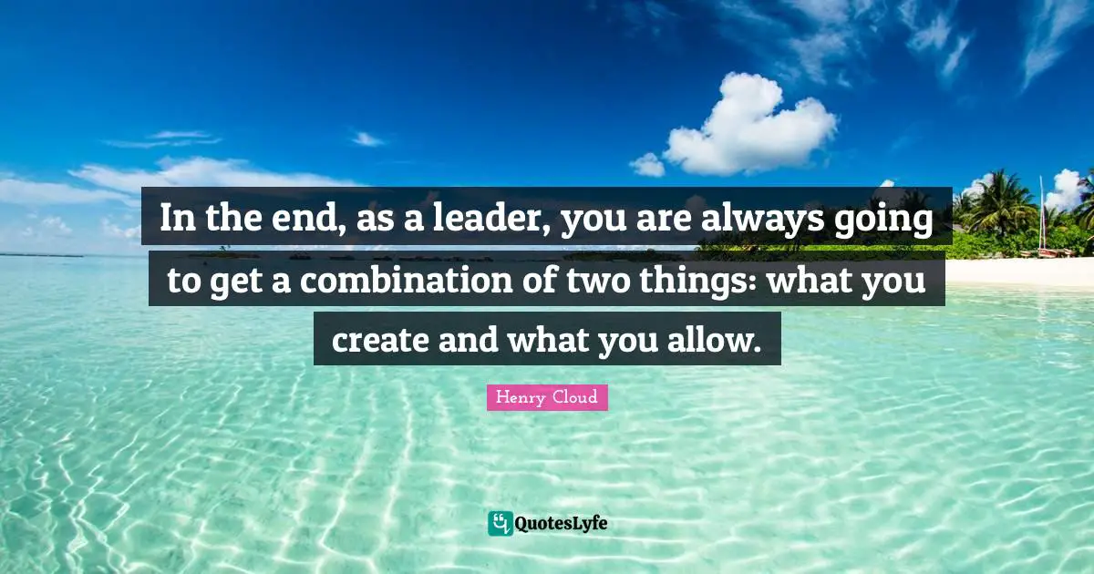 Henry Cloud Quotes: In the end, as a leader, you are always going to get a combination of two things: what you create and what you allow.