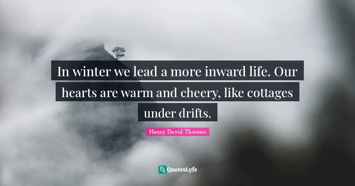 In winter we lead a more inward life. Our hearts are warm and cheery, like cottages under drifts.