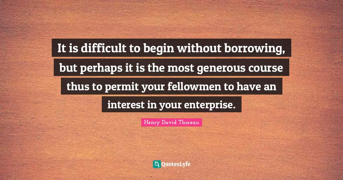 Borrowing Quotes: "It is difficult to begin without borrowing, but perhaps it is the most generous course thus to permit your fellowmen to have an interest in your enterprise."