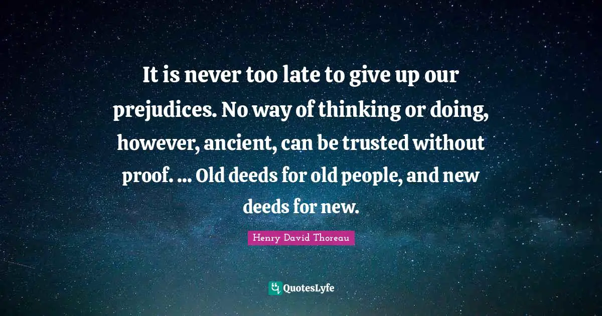 It is never too late to give up our prejudices. No way of thinking or doing, however, ancient, can be trusted without proof. ... Old deeds for old people, and new deeds for new.
