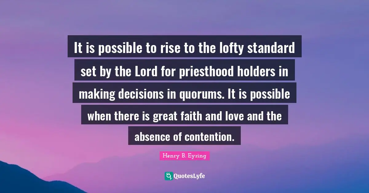 Lofty Quotes: "It is possible to rise to the lofty standard set by the Lord for priesthood holders in making decisions in quorums. It is possible when there is great faith and love and the absence of contention."