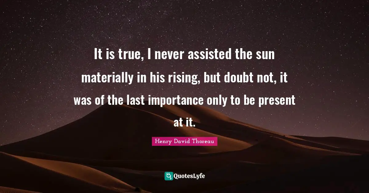 It is true, I never assisted the sun materially in his rising, but doubt not, it was of the last importance only to be present at it.