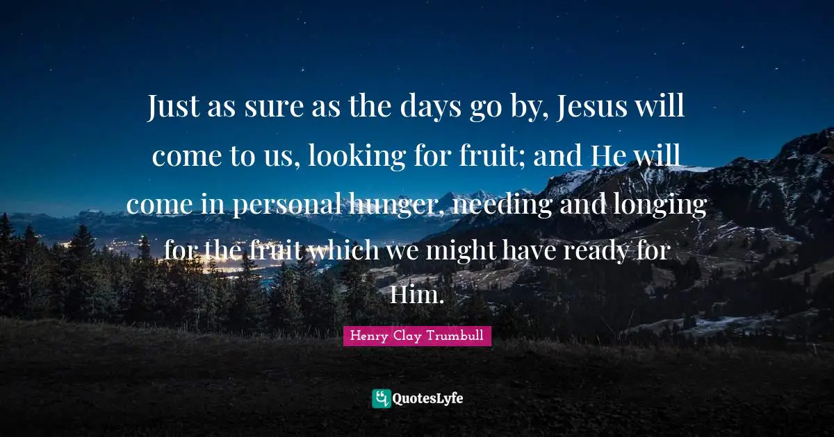 Just as sure as the days go by, Jesus will come to us, looking for fruit; and He will come in personal hunger, needing and longing for the fruit which we might have ready for Him.